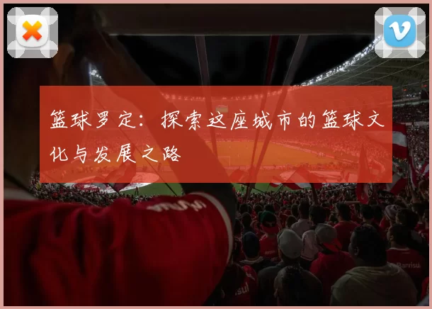 篮球罗定：探索这座城市的篮球文化与发展之路