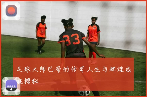 足球大师巴蒂的传奇人生与辉煌成就揭秘